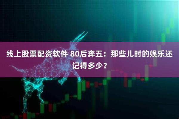 线上股票配资软件 80后奔五：那些儿时的娱乐还记得多少？