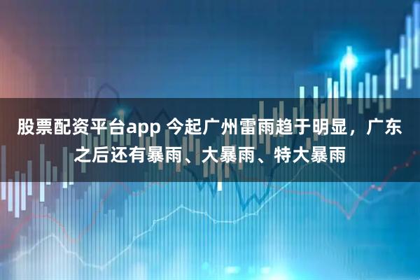 股票配资平台app 今起广州雷雨趋于明显，广东之后还有暴雨、大暴雨、特大暴雨
