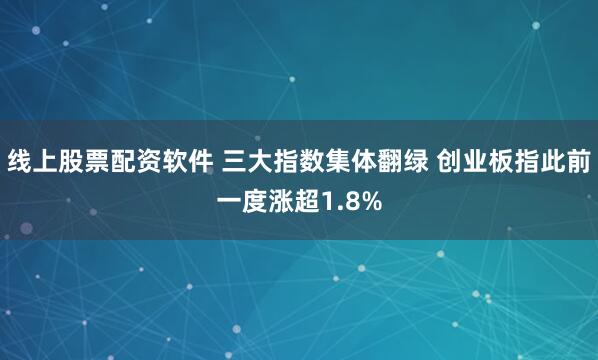 线上股票配资软件 三大指数集体翻绿 创业板指此前一度涨超1.8%