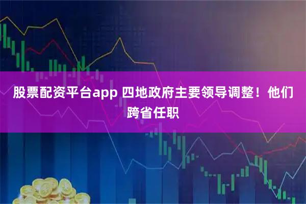 股票配资平台app 四地政府主要领导调整！他们跨省任职
