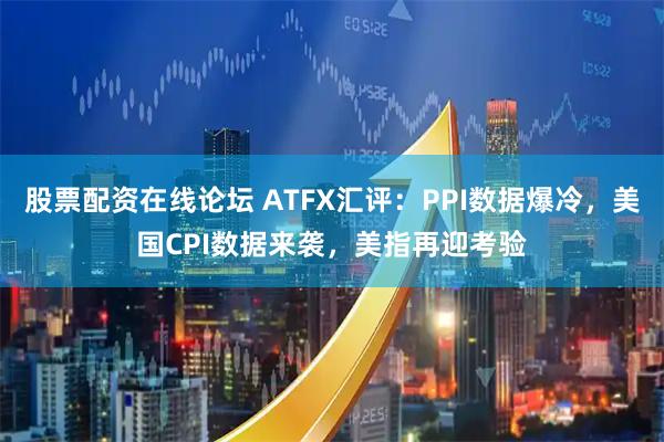 股票配资在线论坛 ATFX汇评：PPI数据爆冷，美国CPI数据来袭，美指再迎考验