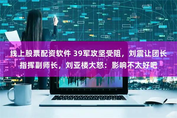 线上股票配资软件 39军攻坚受阻，刘震让团长指挥副师长，刘亚楼大怒：影响不太好吧