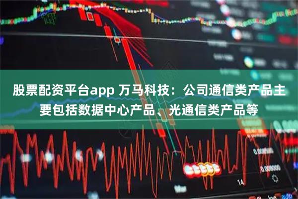 股票配资平台app 万马科技：公司通信类产品主要包括数据中心产品、光通信类产品等