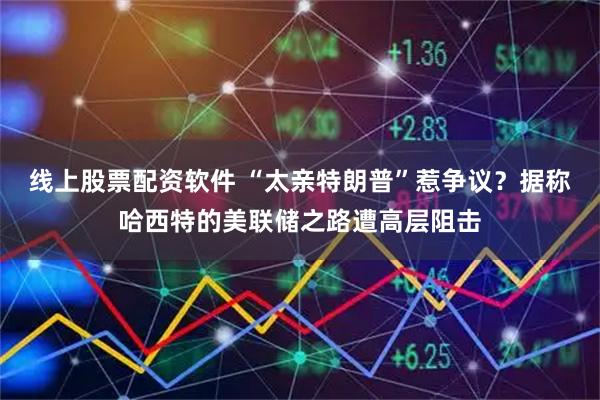 线上股票配资软件 “太亲特朗普”惹争议？据称哈西特的美联储之路遭高层阻击