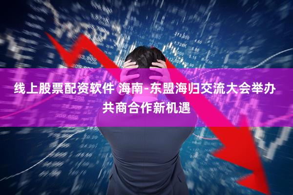 线上股票配资软件 海南-东盟海归交流大会举办 共商合作新机遇