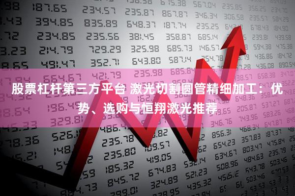 股票杠杆第三方平台 激光切割圆管精细加工：优势、选购与恒翔激光推荐