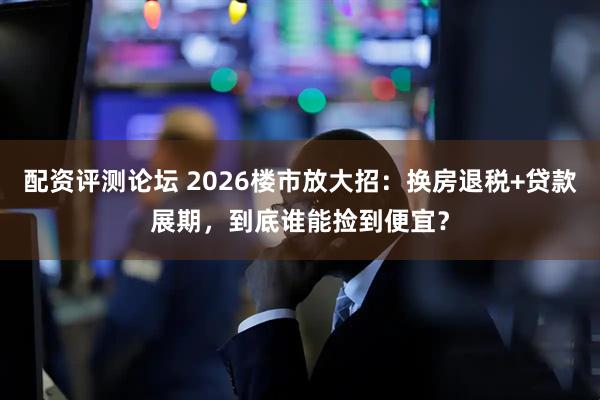 配资评测论坛 2026楼市放大招：换房退税+贷款展期，到底谁能捡到便宜？