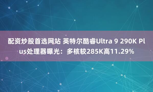 配资炒股首选网站 英特尔酷睿Ultra 9 290K Plus处理器曝光：多核较285K高11.29%