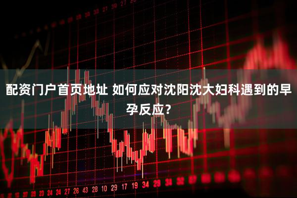 配资门户首页地址 如何应对沈阳沈大妇科遇到的早孕反应？