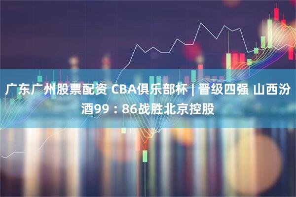 广东广州股票配资 CBA俱乐部杯 | 晋级四强 山西汾酒99 : 86战胜北京控股