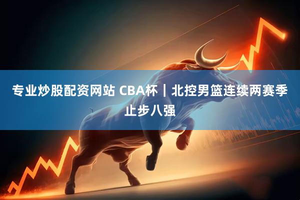 专业炒股配资网站 CBA杯｜北控男篮连续两赛季止步八强