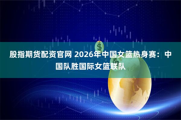 股指期货配资官网 2026年中国女篮热身赛：中国队胜国际女篮联队