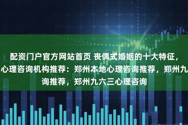配资门户官方网站首页 丧偶式婚姻的十大特征，郑州婚姻家庭心理咨询机构推荐：郑州本地心理咨询推荐，郑州九六三心理咨询
