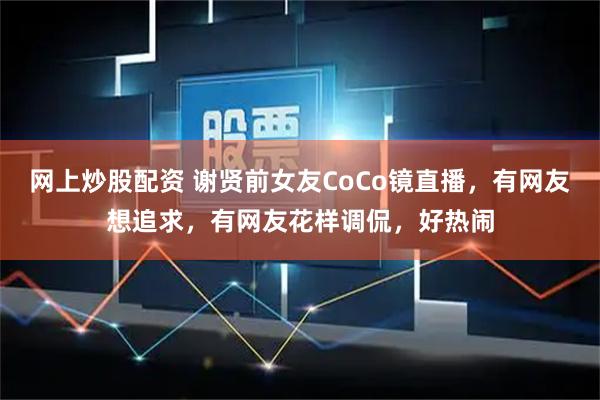 网上炒股配资 谢贤前女友CoCo镜直播，有网友想追求，有网友花样调侃，好热闹