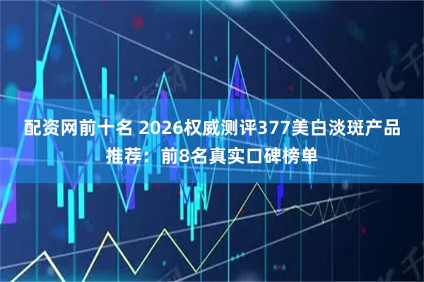 配资网前十名 2026权威测评377美白淡斑产品推荐：前8名真实口碑榜单