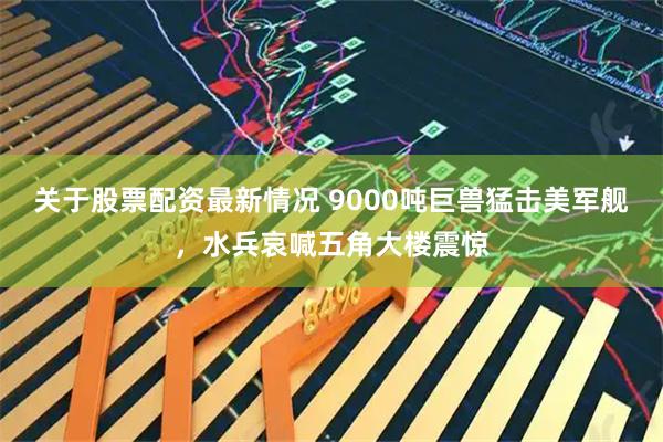 关于股票配资最新情况 9000吨巨兽猛击美军舰，水兵哀喊五角大楼震惊