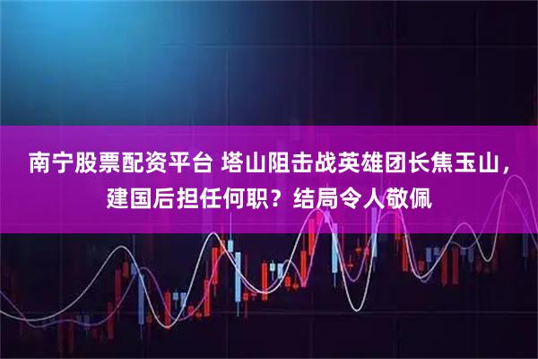 南宁股票配资平台 塔山阻击战英雄团长焦玉山，建国后担任何职？结局令人敬佩