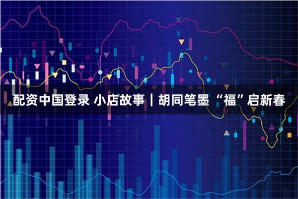 配资中国登录 小店故事｜胡同笔墨 “福”启新春