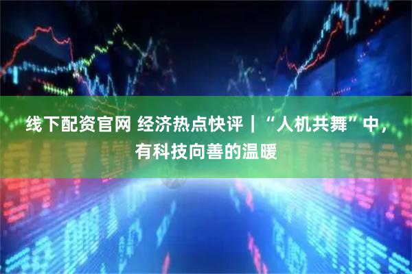 线下配资官网 经济热点快评｜“人机共舞”中，有科技向善的温暖