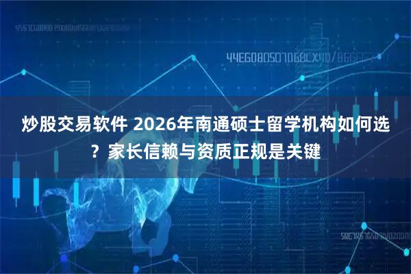 炒股交易软件 2026年南通硕士留学机构如何选？家长信赖与资质正规是关键