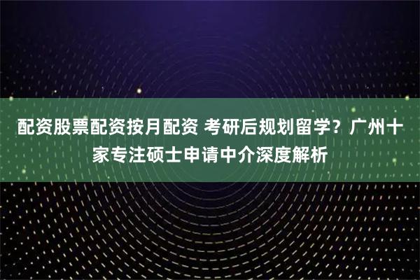 配资股票配资按月配资 考研后规划留学？广州十家专注硕士申请中介深度解析