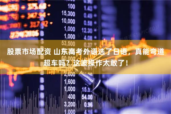 股票市场配资 山东高考外语选了日语，真能弯道超车吗？这波操作太敢了！