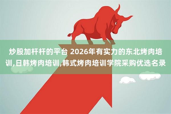炒股加杆杆的平台 2026年有实力的东北烤肉培训,日韩烤肉培训,韩式烤肉培训学院采购优选名录