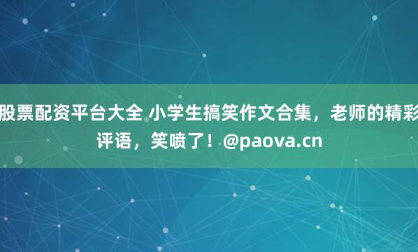 股票配资平台大全 小学生搞笑作文合集，老师的精彩评语，笑喷了！@paova.cn