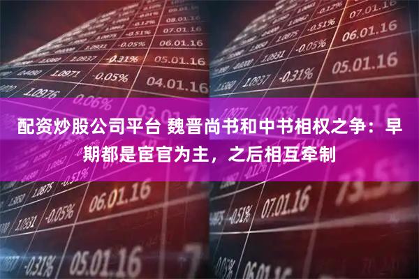配资炒股公司平台 魏晋尚书和中书相权之争：早期都是宦官为主，之后相互牵制