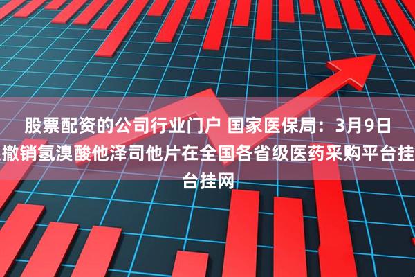 股票配资的公司行业门户 国家医保局：3月9日起撤销氢溴酸他泽司他片在全国各省级医药采购平台挂网