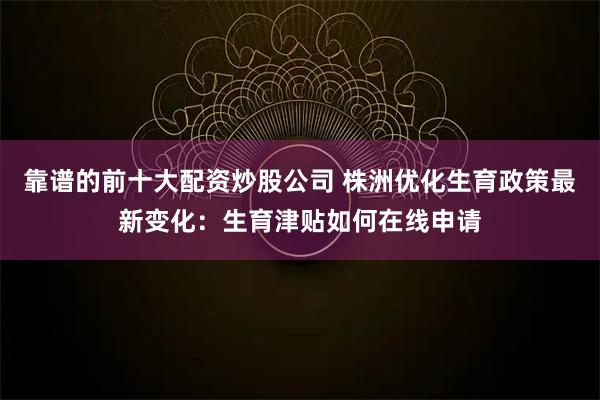 靠谱的前十大配资炒股公司 株洲优化生育政策最新变化：生育津贴如何在线申请