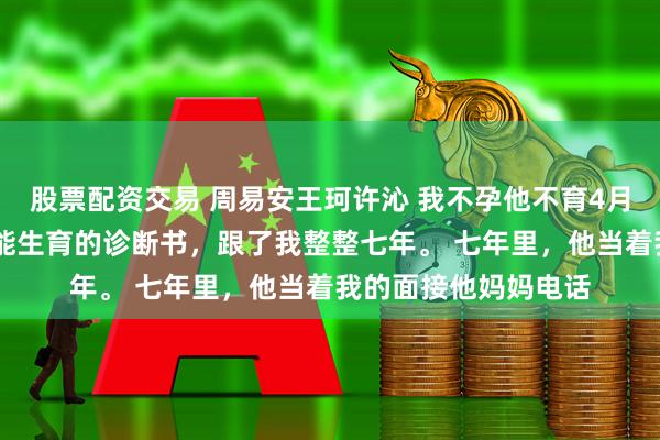 股票配资交易 周易安王珂许沁 我不孕他不育4月后医生双胞胎 我不能生育的诊断书，跟了我整整七年。 　　七年里，他当着我的面接他妈妈电话