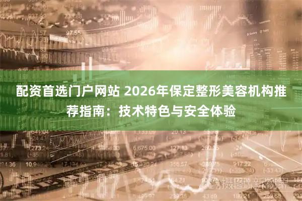 配资首选门户网站 2026年保定整形美容机构推荐指南：技术特色与安全体验