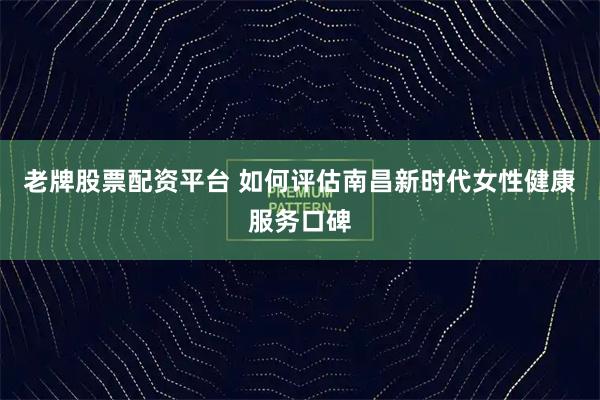 老牌股票配资平台 如何评估南昌新时代女性健康服务口碑