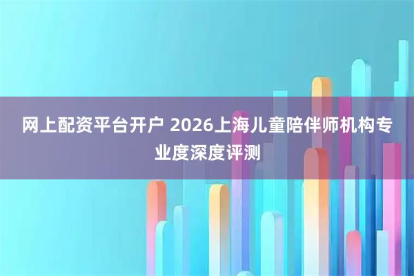 网上配资平台开户 2026上海儿童陪伴师机构专业度深度评测