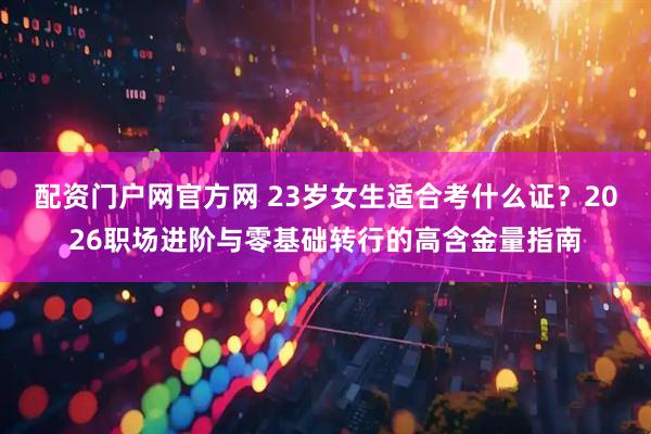 配资门户网官方网 23岁女生适合考什么证?2026职场进阶与零基础转行的高含金量指南