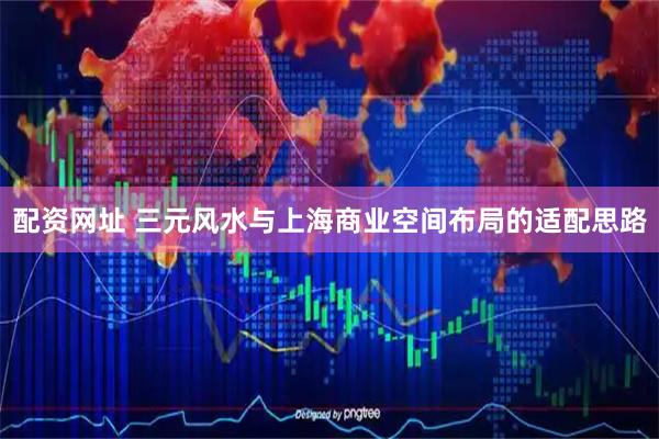 配资网址 三元风水与上海商业空间布局的适配思路